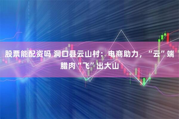 股票能配资吗 洞口县云山村：电商助力，“云”端腊肉“飞”出大山