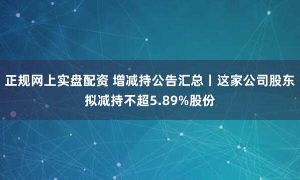 正规网上实盘配资 增减持公告汇总丨这家公司股东拟减持不超5.89%股份