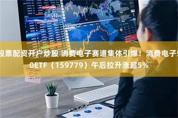 股票配资开户炒股 消费电子赛道集体引爆！消费电子50ETF（159779）午后拉升涨超5%