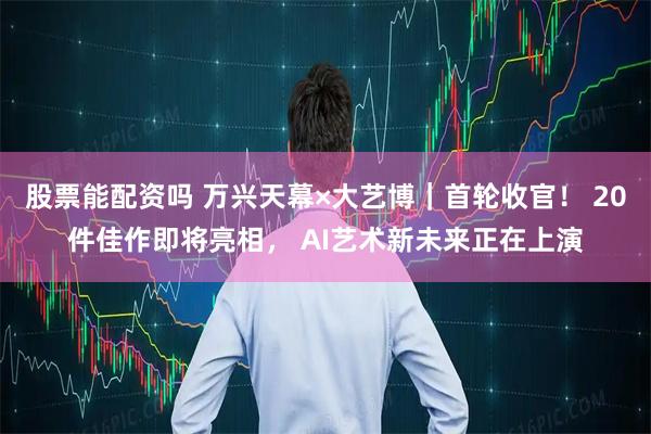股票能配资吗 万兴天幕×大艺博｜首轮收官！ 20件佳作即将亮相， AI艺术新未来正在上演